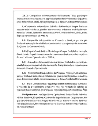 Pág. 19
XLIX -Companhias Independentes de Policiamento Tático quetêm por
finalidadeaexecuçãodemissõesdepoliciamentoostensivotáticonasrespectivas
áreasderesponsabilidade,bemcomoemapoioàsdemais UnidadesOperacionais;
L-CompanhiasIndependentesdePolíciadeGuardaquetêmporfinalidade
executar as atividades de guarda e preservação da ordem nos estabelecimentos
penais do Estado,bem comoda escoltadepresos, constituindo-se, ainda, numa
tropa de representação da PMBA;
LI - Companhia Independente de Comando e Serviços que tem por
finalidadeaexecuçãodasatividadesadministrativas edesegurançadasinstalações
do Quartel do Comando Geral;
LII - Esquadrões de Polícia Montada que têm por finalidade a execução
das atividades depoliciamento ostensivomontado, missões especiais e apoioàs
demais Unidades Operacionais da PMBA;
LIII -Esquadrões de Motociclistas quetêmporfinalidade aexecuçãodas
atividadesdepoliciamentodetrânsitoeescoltadedignitários,bemcomodeapoio
às demais Unidades Operacionais.
LIV– Companhias Independentes dePolícia de ProteçãoAmbiental que
têmporfinalidadeasmissõesdepoliciamentoostensivoambientalnasrespectivas
áreasderesponsabilidade,bemcomoemapoioàsdemais UnidadesOperacionais;
LV– BasesComunitárias deSegurançaquetêmporfinalidadeexecutaras
atividades de policiamento ostensivo em seus respectivos setores de
responsabilidadeterritorial,emarticulaçãocomosrespectivosComandosdeÁrea.
Parágrafoúnico-AsOrganizaçõesOperacionaisEspecializadasdaPolícia
Militar,Batalhões,Esquadrões,CompanhiasEspecializadaseGrupamentoAéreo
que têm por finalidade a execução das missões de polícia ostensiva dentro de
suas especialidades,terão atuaçãoemtodoo Estado daBahiaou regiãodefinida
emregulamentação.
 