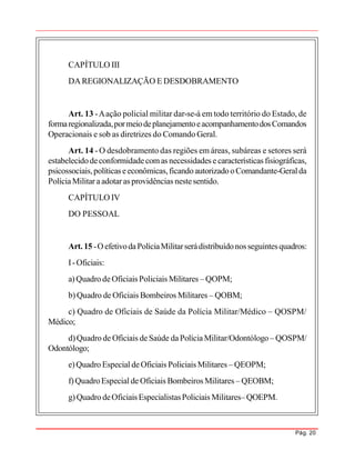 Pág. 20
CAPÍTULO III
DAREGIONALIZAÇÃO E DESDOBRAMENTO
Art. 13 -Aação policial militar dar-se-á em todo território do Estado, de
formaregionalizada,pormeiodeplanejamentoeacompanhamentodosComandos
Operacionais e sob as diretrizes do Comando Geral.
Art. 14 - O desdobramento das regiões em áreas, subáreas e setores será
estabelecidodeconformidadecomas necessidades e características fisiográficas,
psicossociais,políticas eeconômicas,ficandoautorizadooComandante-Geralda
PolíciaMilitar aadotaras providências nestesentido.
CAPÍTULO IV
DO PESSOAL
Art. 15 -OefetivodaPolíciaMilitarserádistribuídonosseguintesquadros:
I-Oficiais:
a)Quadro deOficiais Policiais Militares – QOPM;
b) Quadro de Oficiais Bombeiros Militares – QOBM;
c) Quadro de Oficiais de Saúde da Polícia Militar/Médico – QOSPM/
Médico;
d)Quadro de Oficiais deSaúde daPolíciaMilitar/Odontólogo – QOSPM/
Odontólogo;
e)Quadro Especial deOficiais Policiais Militares – QEOPM;
f)QuadroEspecial de Oficiais Bombeiros Militares – QEOBM;
g)Quadro deOficiais EspecialistasPoliciais Militares– QOEPM.
 