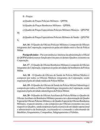 Pág. 21
II - Praças:
a) Quadro de Praças Policiais Militares – QPPM;
b) Quadro de Praças Bombeiros Militares – QPBM;
c) Quadro de Praças Especialistas Policiais Militares Músicos – QPEPM/
M;
d)QuadrodePraças Especialistas Policiais Militares deSaúde– QPEPM/
S;
Art. 16 -O QuadrodeOficiais Policiais Militares é compostode Oficiais
integrantes da Corporação, responsáveis pelas atividades meio e fim de Polícia
Militar.
Parágrafoúnico–PorconveniênciaeinteressedaadministraçãooOficial
do QOPM poderáexercer funçãoprevista paraos demais Quadros existentes na
Corporação.
Art.17–OQuadrodeOficiaisBombeirosMilitaresécompostodeOficiais
integrantesdaCorporação,responsáveispelasatividades debombeiros daPolícia
Militar.
Art. 18 – O Quadro de Oficiais de Saúde da Polícia Militar/Médico é
composto por todos os Oficiais Médicos integrantes da Corporação, sendo
responsávelpela atividademédicada PolíciaMilitar.
Art. 19 -O Quadro de Oficiais de Saúde da Polícia Militar/Odontólogo é
composto por todos os Oficiais Odontólogos integrantes da Corporação, sendo
responsávelpelaatividadeodontológicadaPolíciaMilitar.
Art. 20 -OQuadro deOficiaisAuxiliares dePolíciaMilitar eo Quadrode
OficiaisAuxiliaresdeBombeirosMilitarespassamateradenominaçãodeQuadro
EspecialdeOficiaisPoliciaisMilitaresedeQuadroEspecialdeOficiaisBombeiros
Militares, respectivamente, e são compostos por Oficiais existentes nos seus
respectivos Quadros,sendo responsávelpeloexercíciodeatividades operacional
e administrativa da Instituição, excetuando-se o comando e subcomando de
Batalhões,Grupamentos,Companhias, SubgrupamentosePelotões.
 