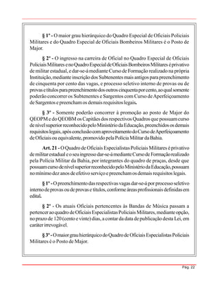 Pág. 22
§ 1º - O maior grau hierárquico do Quadro Especial de Oficiais Policiais
Militares e do Quadro Especial de Oficiais Bombeiros Militares é o Posto de
Major.
§ 2º - O ingresso na carreira de Oficial no Quadro Especial de Oficiais
PoliciaisMilitaresenoQuadroEspecialdeOficiaisBombeirosMilitares éprivativo
de militar estadual, edar-se-ámediante Curso de Formação realizado na própria
Instituição,medianteinscrição dos Subtenentes mais antigos parapreenchimento
de cinquenta por cento das vagas, e processo seletivo interno de provas ou de
provasetítulosparapreenchimentodosoutroscinquentaporcento,aoqualsomente
poderão concorrer os Subtenentes e Sargentos com Curso deAperfeiçoamento
deSargentos epreenchamos demais requisitos legais.
§ 3º - Somente poderão concorrer à promoção ao posto de Major do
QEOPMe doQEOBMos Capitães dos respectivos Quadros que possuamcurso
denívelsuperiorreconhecidopeloMinistériodaEducação,preenchidos osdemais
requisitoslegais,apósconclusãocomaproveitamentodoCursodeAperfeiçoamento
deOficiais ou equivalente,promovidopelaPolíciaMilitar daBahia.
Art.21 -OQuadrode Oficiais Especialistas Policiais Militares éprivativo
demilitarestadualeoseuingressodar-se-ámedianteCursodeFormaçãorealizado
pela Polícia Militar da Bahia, por integrantes do quadro de praças, desde que
possuamcursodenívelsuperiorreconhecidopeloMinistériodaEducação,possuam
nomínimodez anos deefetivoserviço epreenchamos demais requisitos legais.
§ 1º -Opreenchimento dasrespectivasvagas dar-se-á porprocessoseletivo
internodeprovas oudeprovase títulos,conformeáreasprofissionais definidasem
edital.
§ 2º - Os atuais Oficiais pertencentes às Bandas de Música passam a
pertenceraoquadro deOficiaisEspecialistasPoliciais Militares,medianteopção,
no prazo de 120 (cento evinte) dias,acontar da data depublicaçãodesta Lei, em
caráterirrevogável.
§3º-OmaiorgrauhierárquicodoQuadrodeOficiaisEspecialistasPoliciais
Militares é o Posto de Major.
 