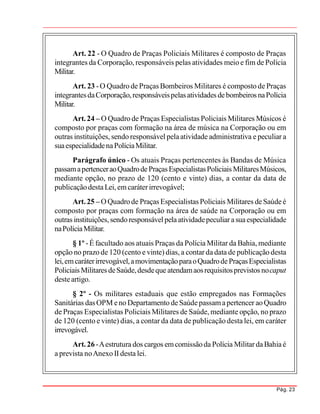 Pág. 23
Art. 22 - O Quadro de Praças Policiais Militares é composto de Praças
integrantes da Corporação, responsáveis pelas atividades meio e fim de Polícia
Militar.
Art. 23 -O Quadro de Praças Bombeiros Militares é composto de Praças
integrantesdaCorporação,responsáveispelasatividades debombeiros naPolícia
Militar.
Art.24 – O Quadro de Praças Especialistas Policiais Militares Músicos é
composto por praças com formação na área de música na Corporação ou em
outras instituições, sendo responsável pelaatividade administrativa e peculiar a
suaespecialidadenaPolíciaMilitar.
Parágrafo único - Os atuais Praças pertencentes às Bandas de Música
passamapertenceraoQuadrodePraçasEspecialistasPoliciais MilitaresMúsicos,
mediante opção, no prazo de 120 (cento e vinte) dias, a contar da data de
publicaçãodestaLei, emcaráterirrevogável;
Art.25 – OQuadrode Praças Especialistas Policiais Militares deSaúdeé
composto por praças com formação na área de saúde na Corporação ou em
outras instituições,sendo responsávelpelaatividadepeculiar asuaespecialidade
naPolíciaMilitar.
§ 1º -É facultado aos atuais Praças da Polícia Militar da Bahia, mediante
opção no prazo de 120 (cento e vinte) dias, a contar da data de publicação desta
lei,emcaráterirrevogável,amovimentaçãoparaoQuadrodePraçasEspecialistas
Policiais Militares deSaúde,desdeque atendamaosrequisitosprevistos nocaput
desteartigo.
§ 2º - Os militares estaduais que estão empregados nas Formações
Sanitárias das OPM eno Departamento de Saúdepassamapertencer aoQuadro
de Praças Especialistas Policiais Militares de Saúde, mediante opção, no prazo
de 120 (cento e vinte) dias, a contar da data de publicação desta lei, em caráter
irrevogável.
Art. 26 -Aestrutura dos cargos emcomissãoda Polícia Militar daBahiaé
a prevista noAnexo II desta lei.
 