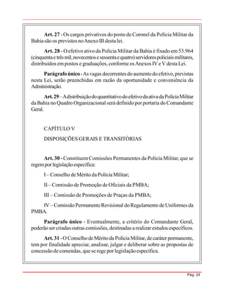 Pág. 24
Art. 27 -Os cargos privativos do posto de Coronel da Polícia Militar da
Bahia são os previstos noAnexo III desta lei.
Art. 28 - O efetivo ativo da Polícia Militar da Bahia é fixado em 53.964
(cinquentaetrêsmil,novecentosesessentaequatro)servidores policiaismilitares,
distribuídos em postos e graduações, conforme osAnexos IV eV desta Lei.
Parágrafoúnico-As vagas decorrentes doaumentodo efetivo,previstas
nesta Lei, serão preenchidas em razão da oportunidade e conveniência da
Administração.
Art.29–AdistribuiçãodoquantitativodoefetivodaativadaPolíciaMilitar
da Bahia no Quadro Organizacional será definido por portaria do Comandante
Geral.
CAPÍTULO V
DISPOSIÇÕES GERAIS E TRANSITÓRIAS
Art. 30 -Constituem Comissões Permanentes da Polícia Militar, que se
regempor legislaçãoespecífica:
I– Conselho deMéritoda Polícia Militar;
II– Comissão de Promoção de Oficiais da PMBA;
III – Comissão de Promoções de Praças da PMBA;
IV– Comissão PermanenteRevisional doRegulamento deUniformes da
PMBA.
Parágrafo único - Eventualmente, a critério do Comandante Geral,
poderão ser criadas outras comissões, destinadas a realizar estudos específicos.
Art. 31 -O ConselhodeMéritoda PolíciaMilitar, de caráter permanente,
tem por finalidade apreciar, analisar, julgar e deliberar sobre as propostas de
concessão decomendas, que serege por legislação específica.
 