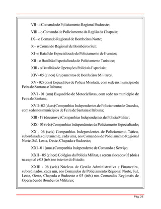 Pág. 26
VII– o ComandodePoliciamento RegionalSudoeste;
VIII– o Comando de Policiamento da Região da Chapada;
IX – o Comando Regional de Bombeiros Norte;
X – o ComandoRegional de Bombeiros Sul;
XI-o Batalhão EspecializadodePoliciamento de Eventos;
XII– oBatalhãoEspecializadode PoliciamentoTurístico;
XIII- o Batalhão de Operações Policiais Especiais;
XIV- 05 (cinco)Grupamentos de Bombeiros Militares;
XV-02 (dois) Esquadrões dePolícia Montada, comsede no municípiode
Feira de Santana e Itabuna;
XVI - 01 (um) Esquadrão de Motociclistas, com sede no município de
Feira de Santana;
XVII-02 (duas)Companhias Independentes de PoliciamentodeGuardas,
comsedenos municípios de Feira de Santana eItabuna;
XIII-19 (dezenove)Companhias Independentes de PolíciaMilitar;
XIX-03 (três)CompanhiasIndependentesdePoliciamentoEspecializado;
XX - 06 (seis) Companhias Independentes de Policiamento Tático,
subordinadas diretamente, cada uma, aos Comandos de Policiamento Regional
Norte, Sul, Leste, Oeste, Chapada e Sudoeste;
XXI-01 (uma) Companhia Independente de Comando e Serviço;
XXII– 05 (cinco) Colégios da Polícia Militar, a serem alocados 02 (dois)
na capital e 03 (três) no interior do Estado;
XXIII - 06 (seis) Núcleos de Gestão Administrativa e Financeira,
subordinados, cada um, aos Comandos de Policiamento Regional Norte, Sul,
Leste, Oeste, Chapada e Sudoeste e 03 (três) nos Comandos Regionais de
Operações de Bombeiros Militares;
 