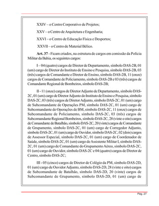Pág. 27
XXIV – o Centro Corporativo de Projetos;
XXV– oCentro deArquitetura eEngenharia;
XXVI – o Centro de Educação Física e Desportos;
XXVII – o Centro de Material Bélico.
Art. 37 - Ficam criados, na estrutura de cargos em comissão da Polícia
MilitardaBahia, os seguintes cargos:
I– 04 (quatro) cargos de Diretor de Departamento, símbolo DAS-2B, 01
(um) cargo de Diretor do Instituto de Ensino e Pesquisa, símbolo DAS-2B, 03
(três) cargos de Comandante e Diretor de Ensino, símbolo DAS-2B, 11 (onze)
cargos de Comandantede Policiamento,símbolo DAS-2Be 03 (três) cargos de
ComandanteRegionalde Bombeiros,símboloDAS-2B;
II-11 (onze) cargos de DiretorAdjunto deDepartamento, símboloDAS-
2C,01(um)cargodeDiretorAdjunto doInstitutodeEnsinoePesquisa,símbolo
DAS-2C,03 (três) cargos deDiretorAdjunto, símbolo DAS-2C, 01 (um) cargo
de Subcomandante de Operações PM, símbolo DAS-2C, 01 (um) cargo de
Subcomandante de Operações de BM, símbolo DAS-2C, 11 (onze) cargos de
Subcomandante de Policiamento, símbolo DAS-2C, 03 (três) cargos de
SubcomandanteRegionalBombeiros,símboloDAS-2C,28 (vinte eoito)cargos
deComandantedeBatalhão,símboloDAS-2C,20(vinte)cargos deComandante
de Grupamento, símbolo DAS-2C, 01 (um) cargo de Corregedor Adjunto,
símboloDAS-2C, 01 (um)cargodeOuvidor,símboloDAS-2C,02 (dois)cargos
de Assessor Especial, símbolo DAS-2C, 01 (um) cargo de Coordenador de
Saúde, símbolo DAS-2C, 01 (um) cargo deAssistente Militar I, símbolo DAS-
2C, 01 (um) cargo de Comandante do GrupamentoAéreo, símbolo DAS-2C,
01 (um) cargo de Ouvidor, símboloDAS-2C e 04 (quatro) cargos de Diretor de
Centro, símbolo DAS-2C;
III - 05 (cinco) cargos de Diretor de Colégio da PM, símbolo DAS-2D,
01 (um) cargo de OuvidorAdjunto, símbolo DAS-2D, 28 (vinte e oito) cargos
de Subcomandante de Batalhão, símbolo DAS-2D, 20 (vinte) cargos de
Subcomandante de Grupamento, símbolo DAS-2D, 01 (um) cargo de
 
