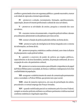 Pág. 3
conflitosegerenciandocrisesemsegurançapúblicae,quandonecessário,exercer
aatividadede repressãocriminalespecializada;
IV – promover a seleção, recrutamento, formação, aperfeiçoamento,
capacitação,desenvolvimentoprofissionaleculturalde seus servidores;
V – promover as atividades de ensino, pesquisa e extensão dos seus
servidores;
VI – executarotermocircunstanciado,oinquéritopolicialmilitar edemais
procedimentosadministrativosdisciplinares previstosemlei;
VII -exercer a funçãodepolícia judiciáriamilitar,naforma dalei;
VIII – promover ações de inteligência de forma integrada com o sistema
deinformações,na forma dalei;
IX– promoverpesquisa,estatísticaeanálisecriminal,comvistas àeficácia
doplanejamentoeaçãopolicialmilitar;
X - garantir o exercício do poder de polícia aos órgãos públicos,
especialmente os da área fazendária, sanitária, de proteção ambiental, de uso e
ocupação do soloe do patrimôniocultural;
XI - promover os meios necessários para difundir a importância do papel
daPolíciaMilitarjuntoàsociedade,deformaaviabilizaroindispensávelnívelde
confiabilidadedapopulação;
XII -assegurar oestabelecimentodecanais decomunicaçãopermanentes
entre a sociedade e aPolícia Militar, quepromovam a pazsocial;
XIII - atuar de maneira repressiva, em caso de perturbação da ordem,
precedendo o eventual emprego das ForçasArmadas;
XIV - quando mobilizada parcial ou totalmente pelo Governo Federal,
cumprir as missões policiais-militares ou militares pertinentes àdefesanacional
conformeestabelecera legislaçãoespecífica;
 