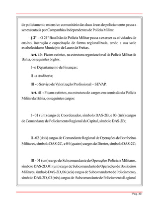 Pág. 30
de policiamento ostensivo comunitário das duas áreas de policiamento passa a
serexecutada porCompanhias Independentes de PolíciaMilitar.
§ 2º – O 21º Batalhão de Polícia Militar passa a exercer as atividades de
ensino, instrução e capacitação de forma regionalizada, tendo a sua sede
estabelecidano MunicípiodeLauro deFreitas.
Art. 40 -Ficam extintos,naestrutura organizacionalda Polícia Militarda
Bahia,os seguintes órgãos:
I -o Departamento de Finanças;
II- aAuditoria;
III-o Serviço deValorização Profissional – SEVAP.
Art. 41 - Ficam extintos, na estrutura de cargos em comissão da Polícia
MilitardaBahia, os seguintes cargos:
I - 01 (um) cargo de Coordenador, símbolo DAS-2B, e 03 (três) cargos
deComandantede PoliciamentoRegionaldaCapital, símboloDAS-2B;
II-02 (dois)cargos de ComandanteRegionaldeOperações deBombeiros
Militares, símbolo DAS-2C, e 04 (quatro) cargos de Diretor, símbolo DAS-2C;
III - 01 (um) cargo de Subcomandante de Operações Policiais Militares,
símboloDAS-2D,01(um)cargodeSubcomandantedeOperações deBombeiros
Militares,símboloDAS-2D,06(seis)cargosdeSubcomandantedePoliciamento,
símboloDAS-2D, 03 (três)cargosde Subcomandantede PoliciamentoRegional
 