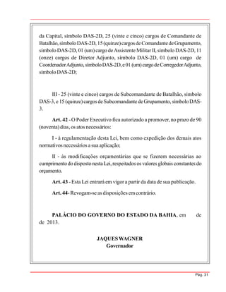 Pág. 31
da Capital, símbolo DAS-2D, 25 (vinte e cinco) cargos de Comandante de
Batalhão,símboloDAS-2D,15(quinze)cargosdeComandantedeGrupamento,
símbolo DAS-2D, 01 (um) cargo deAssistente Militar II, símbolo DAS-2D, 11
(onze) cargos de Diretor Adjunto, símbolo DAS-2D, 01 (um) cargo de
CoordenadorAdjunto,símboloDAS-2D,e01 (um)cargodeCorregedorAdjunto,
símboloDAS-2D;
III - 25 (vinte e cinco) cargos de Subcomandante de Batalhão, símbolo
DAS-3,e 15 (quinze)cargos deSubcomandantedeGrupamento, símboloDAS-
3.
Art. 42 -O Poder Executivo fica autorizado a promover, no prazo de 90
(noventa) dias,os atos necessários:
I - à regulamentação desta Lei, bem como expedição dos demais atos
normativos necessários a suaaplicação;
II - às modificações orçamentárias que se fizerem necessárias ao
cumprimentodo dispostonestaLei,respeitados os valores globais constantes do
orçamento.
Art. 43 -Esta Lei entrará em vigor a partir da data de sua publicação.
Art. 44-Revogam-se as disposições em contrário.
PALÁCIO DO GOVERNO DO ESTADO DA BAHIA, em de
de 2013.
JAQUESWAGNER
Governador
 