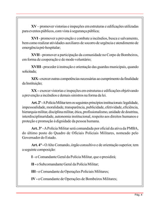 Pág. 4
XV– promovervistorias einspeções emestruturas e edificações utilizadas
paraeventos públicos,com vistaà segurança pública;
XVI - promover a prevenção e combate a incêndios, busca e salvamento,
bemcomo realizaratividades auxiliares de socorrodeurgênciae atendimentode
emergênciapré-hospitalar;
XVII - promover a participação da comunidade no Corpo de Bombeiros,
em forma de cooperação e de modo voluntário;
XVIII -procederàinstruçãoe orientaçãodas guardas municipais, quando
solicitada;
XIX-exerceroutrascompetênciasnecessáriasaocumprimentodafinalidade
daInstituição;
XX– exercervistorias e inspeções emestruturase edificações objetivando
aprevenção aincêndios edemais sinistros naforma da lei.
Art.2º-APolíciaMilitartemosseguintesprincípiosinstitucionais:legalidade,
impessoalidade,moralidade,transparência, publicidade, efetividade,eficiência,
hierarquiamilitar,disciplinamilitar,ética,profissionalismo,unidade dedoutrina,
interdisciplinaridade, autonomia institucional, respeito aos direitos humanos e
proteção e promoção à dignidade da pessoa humana.
Art. 3º -APolícia Militar será comandada por oficial da ativa da PMBA,
do último posto do Quadro de Oficiais Policiais Militares, nomeado pelo
Governador do Estado.
Art. 4° - OAlto Comando, órgão consultivo e de orientação superior, tem
aseguinte composição:
I - o ComandanteGeralda Polícia Militar, que o presidirá;
II - oSubcomandanteGeral daPolíciaMilitar;
III -o Comandantede Operações Policiais Militares;
IV - o Comandante de Operações de Bombeiros Militares;
 