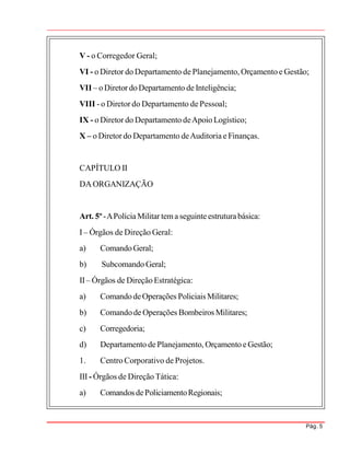 Pág. 5
V - o Corregedor Geral;
VI - o Diretor do Departamento de Planejamento, Orçamento e Gestão;
VII – oDiretor doDepartamento de Inteligência;
VIII - o Diretor do Departamento de Pessoal;
IX - o Diretor do Departamento deApoio Logístico;
X – o Diretor do Departamento deAuditoria e Finanças.
CAPÍTULO II
DAORGANIZAÇÃO
Art. 5º-APolíciaMilitar tema seguinteestruturabásica:
I – Órgãos de Direção Geral:
a) ComandoGeral;
b) Subcomando Geral;
II– Órgãos de Direção Estratégica:
a) ComandodeOperações Policiais Militares;
b) Comandode Operações Bombeiros Militares;
c) Corregedoria;
d) Departamento de Planejamento, Orçamento eGestão;
1. Centro Corporativo de Projetos.
III - Órgãos de Direção Tática:
a) ComandosdePoliciamentoRegionais;
 