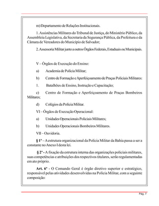 Pág. 7
m)Departamentode Relações Institucionais.
1.Assistências Militares doTribunalde Justiça, doMinistério Público,da
Assembleia Legislativa, da Secretaria da Segurança Pública, da Prefeitura e da
Câmara de Vereadores do Município de Salvador;
2.AssessoriaMilitarjuntoaoutrosÓrgãosFederais,EstaduaisouMunicipais.
V – Órgãos de Execução do Ensino:
a) AcademiadePolíciaMilitar;
b) CentrodeFormaçãoeAperfeiçoamentodePraças PoliciaisMilitares:
1. Batalhões de Ensino, Instrução e Capacitação;
c) Centro de Formação e Aperfeiçoamento de Praças Bombeiros
Militares;
d) ColégiosdaPolíciaMilitar.
VI– Órgãos de Execução Operacional:
a) UnidadesOperacionais PoliciaisMilitares;
b) Unidades Operacionais BombeirosMilitares.
VII– Ouvidoria.
§ 1º –Aestrutura organizacional da Polícia Militar da Bahia passa a ser a
constante noAnexo Idesta lei.
§ 2º - A fixação da estrutura interna das organizações policiais militares,
suas competências e atribuições dos respectivos titulares, serãoregulamentadas
em ato próprio.
Art. 6º - O Comando Geral é órgão diretivo superior e estratégico,
responsável pelas atividades desenvolvidas na Polícia Militar, com a seguinte
composição:
 