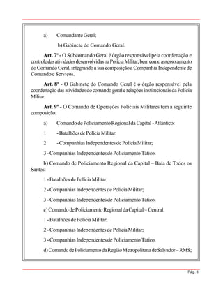Pág. 8
a) ComandanteGeral;
b) Gabinete do Comando Geral.
Art. 7º - O Subcomando Geral é órgão responsável pela coordenação e
controledasatividadesdesenvolvidasnaPolíciaMilitar,bemcomoassessoramento
doComando Geral,integrandoasua composiçãoaCompanhia Independentede
Comando e Serviços.
Art. 8º - O Gabinete do Comando Geral é o órgão responsável pela
coordenaçãodas atividades docomandogeralerelaçõesinstitucionais daPolícia
Militar.
Art. 9º - O Comando de Operações Policiais Militares tem a seguinte
composição:
a) Comandode PoliciamentoRegionaldaCapital -Atlântico:
1 -Batalhõesde PolíciaMilitar;
2 -CompanhiasIndependentes dePolíciaMilitar;
3 -Companhias Independentes de PoliciamentoTático.
b) Comando de Policiamento Regional da Capital – Baía de Todos os
Santos:
1 -Batalhões dePolícia Militar;
2 -Companhias Independentes de PolíciaMilitar;
3 -Companhias Independentes de PoliciamentoTático.
c)Comandode PoliciamentoRegionaldaCapital – Central:
1 -Batalhões dePolícia Militar;
2 -Companhias Independentes de PolíciaMilitar;
3 -Companhias Independentes de PoliciamentoTático.
d)ComandodePoliciamentodaRegiãoMetropolitanadeSalvador–RMS;
 