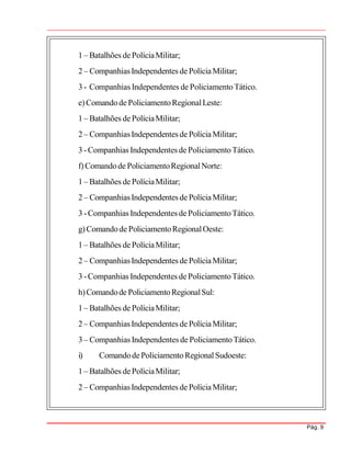 Pág. 9
1 – Batalhões dePolíciaMilitar;
2 – CompanhiasIndependentes de PolíciaMilitar;
3 - Companhias Independentes de Policiamento Tático.
e)Comandode PoliciamentoRegionalLeste:
1 – Batalhões dePolíciaMilitar;
2 – CompanhiasIndependentes de PolíciaMilitar;
3 -Companhias Independentes de PoliciamentoTático.
f)Comandode PoliciamentoRegionalNorte:
1 – Batalhões dePolíciaMilitar;
2 – CompanhiasIndependentes de PolíciaMilitar;
3 -Companhias Independentes de PoliciamentoTático.
g)Comandode PoliciamentoRegionalOeste:
1 – Batalhões dePolíciaMilitar;
2 – CompanhiasIndependentes de PolíciaMilitar;
3 -Companhias Independentes de PoliciamentoTático.
h)Comandode PoliciamentoRegionalSul:
1 – Batalhões dePolíciaMilitar;
2 – CompanhiasIndependentes de PolíciaMilitar;
3 – Companhias Independentes de PoliciamentoTático.
i) ComandodePoliciamento RegionalSudoeste:
1 – Batalhões dePolíciaMilitar;
2 – CompanhiasIndependentes de PolíciaMilitar;
 