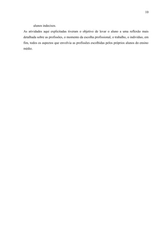 10



         alunos indecisos.
As atividades aqui explicitadas tiveram o objetivo de levar o aluno a uma reflexão mais
detalhada sobre as profissões, o momento da escolha profissional, o trabalho, o indivíduo, em
fim, todos os aspectos que envolvia as profissões escolhidas pelos próprios alunos do ensino
médio.
 