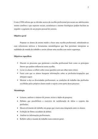 2




Costa (1998) afirma que as dúvidas acerca da escolha profissional provocam aos adolescentes
muitos conflitos e que aspectos sociais, econômicos e mesmo fisiológicos podem facilitar ou
impedir o segmento de um projeto pessoal de carreira.


Objetivo geral


       Preparar os alunos de ensino médio a fazer uma escolha profissional, subsidiando-os
com referenciais teóricos e ferramentas metodológicas que lhes permitam interpretar as
realidades do mundo do trabalho e assim efetuar uma escolha com maior segurança.


Objetivos específicos


      Discutir os processos que permeiam a escolha profissional bem como os principais
       fatores que podem influenciar nesta escolha.
      Levar os alunos a refletir sobre essas questões com um olhar mais critico.
      Fazer com que os alunos busquem informações sobre as profissões/ocupações que
       almejam seguir.
      Mostrar a eles as diversidades profissionais; as condições de trabalho das profissões
       escolhidas pelos próprios alunos tendo o sujeito como parte desse processo.


Metodologia


   •   Leituras, análises e sínteses de jornais, textos e dados de pesquisa;
   •   Debates que possibilitem o exercício de reelaboração de idéias a respeito das
       profissões;
   •   Desenvolvimento de trabalho em grupo que visem uma integração entre os alunos;
   •   Exibição de filmes sucedidos de debate;
   •   Analisar as informações profissionais;
   •   Refletir sobre o mundo do trabalho num contexto geral;
 