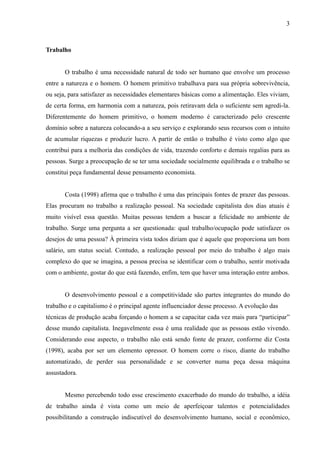 3



Trabalho


       O trabalho é uma necessidade natural de todo ser humano que envolve um processo
entre a natureza e o homem. O homem primitivo trabalhava para sua própria sobrevivência,
ou seja, para satisfazer as necessidades elementares básicas como a alimentação. Eles viviam,
de certa forma, em harmonia com a natureza, pois retiravam dela o suficiente sem agredi-la.
Diferentemente do homem primitivo, o homem moderno é caracterizado pelo crescente
domínio sobre a natureza colocando-a a seu serviço e explorando seus recursos com o intuito
de acumular riquezas e produzir lucro. A partir de então o trabalho é visto como algo que
contribui para a melhoria das condições de vida, trazendo conforto e demais regalias para as
pessoas. Surge a preocupação de se ter uma sociedade socialmente equilibrada e o trabalho se
constitui peça fundamental desse pensamento economista.


       Costa (1998) afirma que o trabalho é uma das principais fontes de prazer das pessoas.
Elas procuram no trabalho a realização pessoal. Na sociedade capitalista dos dias atuais é
muito visível essa questão. Muitas pessoas tendem a buscar a felicidade no ambiente de
trabalho. Surge uma pergunta a ser questionada: qual trabalho/ocupação pode satisfazer os
desejos de uma pessoa? À primeira vista todos diriam que é aquele que proporciona um bom
salário, um status social. Contudo, a realização pessoal por meio do trabalho é algo mais
complexo do que se imagina, a pessoa precisa se identificar com o trabalho, sentir motivada
com o ambiente, gostar do que está fazendo, enfim, tem que haver uma interação entre ambos.


       O desenvolvimento pessoal e a competitividade são partes integrantes do mundo do
trabalho e o capitalismo é o principal agente influenciador desse processo. A evolução das
técnicas de produção acaba forçando o homem a se capacitar cada vez mais para “participar”
desse mundo capitalista. Inegavelmente essa é uma realidade que as pessoas estão vivendo.
Considerando esse aspecto, o trabalho não está sendo fonte de prazer, conforme diz Costa
(1998), acaba por ser um elemento opressor. O homem corre o risco, diante do trabalho
automatizado, de perder sua personalidade e se converter numa peça dessa máquina
assustadora.


       Mesmo percebendo todo esse crescimento exacerbado do mundo do trabalho, a idéia
de trabalho ainda é vista como um meio de aperfeiçoar talentos e potencialidades
possibilitando a construção indiscutível do desenvolvimento humano, social e econômico,
 
