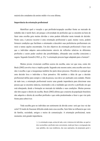 5



maioria dos estudantes do ensino médio vive esse dilema.


Importância da orientação profissional


       Identificar qual a vocação e que profissão/ocupação escolher frente ao mercado de
trabalho não é tarefa fácil, até porque a diversidade de profissões que se encontra na hora de
fazer uma escolha gera muitas dúvidas e estas podem dificultar nesta tomada de decisão.
Neste caso, é preciso recorrer à uma orientação profissional a qual, muitas vezes, poderá
fornecer condições que facilitam o orientando a descobrir suas preferências profissionais em
meio a tantas opções encontradas. Um dos objetivos da orientação profissional é fazer com
que o individuo adquira auto-conhecimento através de reflexões relativas às diferentes
profissões e assim poder usufruir das possibilidades, efetuando uma escolha consciente e
segura. Segundo Gemelli (1963, p. 23), “a orientação procura lugar adaptado para o homem”.


       Muitos jovens vivenciam conflitos acerca da escolha, uma vez que essa, como diz
Bock (2002) envolve risco e implica perda. Segundo este mesmo autor, uma escolha sem risco
não é escolha e que a insegurança também faz parte desse processo. Percebe-se o porquê que
uma decisão leva o indivíduo a ficar pensativo. Há também a idéia de que a decisão
profissional define para sempre a vida da pessoa, isso deve ser analisado com cuidado. Diante
de tudo isso, a orientação profissional exerce uma grande importância para direcionar uma
pessoa que se encontra indecisa, mostrando a ela a realidade que envolve a profissão em que
está almejando, desde a formação ao mercado de trabalho e suas condições. Muitas pessoas
não têm sequer o direito de escolha. Bock (2002) afirma que a maioria da população brasileira
não adquiriu o direito de escolher profissão e que estão predestinadas a fazer o que vier pela
frente para sobreviver.


       Toda escolha gera no indivíduo um sentimento de dúvida como: será que isso vai dar
certo? O medo de fracassar dificulta ainda mais essa escolha. Sem falar na influencia que vem
da família, sociedade, amigos e meios de comunicação. A orientação profissional, neste
momento, terá grande importância.


                           [...] a orientação ocupa, acima de tudo, com o interesse do indivíduo, ao qual se
                           deve aconselhar a profissão mais conveniente, tendo por base a averiguação das
                           suas aptidões, das suas tendências, das suas aspirações, da preparação geral e
 