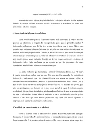 6


                           especial conseguida (GENELLI, 1963, p. 23).


       Vale destacar que a orientação profissional não é milagrosa, ela visa auxiliar a pessoa
indecisa a tomarem decisões acerca de estudos, da formação e do trabalho de forma mais
consciente e reflexiva e segura.


A importância da informação profissional


       Outra possibilidade para se fazer uma escolha mais consciente é obter o máximo
possível de informação a respeito do curso/profissão que a pessoa pretende escolher. A
informação profissional, sem dúvida, tem grande importância para o aluno. Não é raro
perceber que muitas escolhas profissionais são advindas de uma análise sistemática de um
material de informação profissional. Contudo, é preciso ter cuidado, pois muitas informações
são omitidas e o orientando pode se perder em informações duvidosas. É necessário observar
com maior atenção estes materiais. Quando um jovem procura conseguir o máximo de
informações sobre várias profissões ou até mesmo as que lhe interessam, ele estará
descobrindo possibilidades para fazer uma escolha segura.


       São tantas profissões que basicamente é impossível tomar uma decisão logo “de cara”,
é preciso conhecê-las melhor para que seja feita uma escolha adequada. Os materiais de
informações profissionais que são disponibilizados aos alunos de ensino médio se
caracterizam como insuficientes, pois não se pode confiar totalmente neles, Ferretti (1992).
Este mesmo autor faz críticas em relação às informações que são passadas aos jovens, pois
elas não privilegiam o ser humano em si, mas sim o que ele é capaz de realizar enquanto
profissional. Mesmo diante de tudo isso, a informação profissional deveria ter a característica
de levar o orientando a refletir sobre as profissões e ver as possibilidades que elas podem
oferecer a ele. Para que uma decisão profissional seja feita com maior segurança é
imprescindível recorrer às informações profissionais.


1ª atividade para uma orientação profissional


       Tanto na infância como na adolescência o dilema da escolha profissional começa a
fazer parte de nossas vidas. No ensino médio isso se torna cada vez mais presente e é hora de
fazer uma escolha. O jovem concluinte do ensino médio começa a pensar sobre o que fazer
 