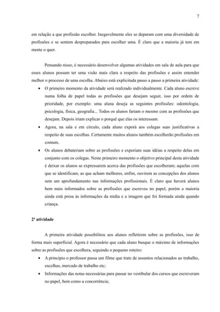 7



em relação a que profissão escolher. Inegavelmente eles se deparam com uma diversidade de
profissões e se sentem despreparados para escolher uma. É claro que a maioria já tem em
mente o quer.


       Pensando nisso, é necessário desenvolver algumas atividades em sala de aula para que
esses alunos possam ter uma visão mais clara a respeito das profissões e assim entender
melhor o processo de uma escolha. Abaixo está explicitada passo a passo a primeira atividade:
   •   O primeiro momento da atividade será realizado individualmente. Cada aluno escreve
       numa folha de papel todas as profissões que desejam seguir, isso por ordem de
       prioridade, por exemplo: uma aluna deseja as seguintes profissões: odontologia,
       psicologia, física, geografia... Todos os alunos fariam o mesmo com as profissões que
       desejam. Depois iriam explicar o porquê que elas os interessam.
   •   Agora, na sala e em círculo, cada aluno exporá aos colegas suas justificativas a
       respeito de suas escolhas. Certamente muitos alunos também escolherão profissões em
       comum.
   •   Os alunos debateriam sobre as profissões e exporiam suas idéias a respeito delas em
       conjunto com os colegas. Neste primeiro momento o objetivo principal desta atividade
       é deixar os alunos se expressarem acerca das profissões que escolheram; aquelas com
       que se identificam; as que acham melhores, enfim, ouvirem as concepções dos alunos
       sem um aprofundamento nas informações profissionais. É claro que haverá alunos
       bem mais informados sobre as profissões que escreveu no papel, porém a maioria
       ainda está presa às informações da mídia e a imagem que foi formada ainda quando
       criança.


2ª atividade


       A primeira atividade possibilitou aos alunos refletirem sobre as profissões, isso de
forma mais superficial. Agora é necessário que cada aluno busque o máximo de informações
sobre as profissões que escolhera, seguindo o pequeno roteiro:
   •   A princípio o professor passa um filme que trate de assuntos relacionados ao trabalho,
       escolhas, mercado de trabalho etc;
   •   Informações das notas necessárias para passar no vestibular dos cursos que escreveram
       no papel, bem como a concorrência;
 