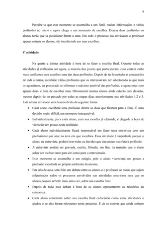9



       Percebe-se que este momento se assemelha a um funil, muitas informações e várias
profissões no inicio e agora chega a um momento de escolher. Dessas duas profissões os
alunos terão que se posicionar frente a uma. Em todo o processo das atividades o professor
apenas orienta os alunos, não interferindo em suas escolhas.


4ª atividade


       Na quarta e última atividade é hora de se fazer a escolha final. Durante todas as
atividades já realizadas até agora, a maioria dos jovens que participaram, com certeza estão
mais confiantes para escolher uma das duas profissões. Depois de ter levantado as concepções
de toda a turma, escolhido várias profissões que os interessavam, ter selecionado as que mais
os agradaram, ter procurado se informar o máximo possível das profissões, e agora estar com
apenas duas, é hora de escolher uma. Obviamente muitos alunos ainda estarão com dúvidas,
mesmo depois de ter passado por todas as etapas ditas anteriormente nas atividades 1,2 e 3.
Esta última atividade será desenvolvida da seguinte forma:
   •   Cada aluno escolherá uma profissão dentre as duas que ficaram para a final. É uma
       decisão muito difícil, um momento inesquecível.
   •   Individualmente, para cada aluno, com sua escolha já efetuada, é chegada a hora de
       vivenciar um pouco desta realidade.
   •   Cada aluno individualmente ficará responsável em fazer uma entrevista com um
       profissional que atue na área em que escolheu. Essa atividade é importante porque o
       aluno, na entrevista, poderá tirar todas as dúvidas que circundam sua futura profissão.
   •   A entrevista poderá ser gravada, escrita, filmada, em fim, da maneira que o aluno
       achar ser melhor tanto para ele como para o entrevistado.
   •   Este momento se assemelha a um estágio, pois o aluno vivenciará um pouco a
       profissão escolhida no próprio ambiente da mesma.
   •   Em sala de aula, será feito um debate entre os alunos e o professor de modo que sejam
       relembrados todos os processos envolvidos nas atividades anteriores para que os
       alunos possam refletir, mais uma vez, sobre sua escolha final.
   •   Depois de todo esse debate é hora de os alunos apresentarem os relatórios da
       entrevista.
   •   Cada aluno comentará sobre sua escolha final enfocando como estas atividades o
       ajudou e se elas foram relevantes neste processo. É de se esperar que ainda tenham
 
