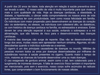 A partir dos 20 anos de idade, toda atenção em relação à saúde preventiva deve
ser levado a sério. O nosso estilo de vida é muito importante para que vivamos
mais e com qualidade de vida. Hoje as doenças cardíacas, a obesidade, a
diabete, a hipertensão, o câncer estão comprometendo os nossos anos de vida
que poderíamos ter com produtividade, bem como nossa felicidade em família.
Os indivíduos com maior propensão para desenvolverem as doenças do coração
são: os sedentários, os obesos, os indivíduos com colesterol alto, os diabéticos,
os com histórico de doença cardíaca na família, os estressados e ansiosos. Estes
devem ter uma atenção especial à sua saúde, evitando o sobrepeso e a má
alimentação, que são fatores de risco para o desenvolvimento das doenças
cardíacas.
A maioria das doenças não surge de repente. Elas vão se desenvolvendo ao
longo dos anos, muitas vezes sem apresentar nenhum sintoma. Algumas, só são
descobertas quando o indivíduo submete-se a exames.
O cigarro é um dos principais causadores de doenças no mundo. Milhões de
pessoas morrem todos os anos por doenças desencadeadas por milhares de
substâncias nocivas à saúde presentes no cigarro. Quanto maior o tempo de
vício, maiores as chances do fumante desenvolver uma ou mais doenças.
O uso exagerado de gordura animal, assim como o sal, tem colaborado para o
surgimento de inúmeras doenças. A falta de exercício físico também é importante
ser mencionado, pois sem o exercício, nosso corpo sofre acúmulos de radicais
livres, que comprometem o bom funcionamento de nossas células.
 
