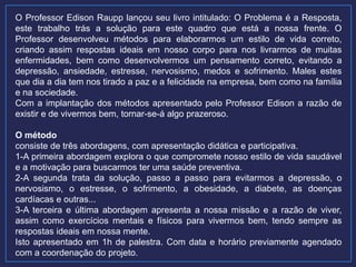 O Professor Edison Raupp lançou seu livro intitulado: O Problema é a Resposta,
este trabalho trás a solução para este quadro que está a nossa frente. O
Professor desenvolveu métodos para elaborarmos um estilo de vida correto,
criando assim respostas ideais em nosso corpo para nos livrarmos de muitas
enfermidades, bem como desenvolvermos um pensamento correto, evitando a
depressão, ansiedade, estresse, nervosismo, medos e sofrimento. Males estes
que dia a dia tem nos tirado a paz e a felicidade na empresa, bem como na família
e na sociedade.
Com a implantação dos métodos apresentado pelo Professor Edison a razão de
existir e de vivermos bem, tornar-se-á algo prazeroso.
O método
consiste de três abordagens, com apresentação didática e participativa.
1-A primeira abordagem explora o que compromete nosso estilo de vida saudável
e a motivação para buscarmos ter uma saúde preventiva.
2-A segunda trata da solução, passo a passo para evitarmos a depressão, o
nervosismo, o estresse, o sofrimento, a obesidade, a diabete, as doenças
cardíacas e outras...
3-A terceira e última abordagem apresenta a nossa missão e a razão de viver,
assim como exercícios mentais e físicos para vivermos bem, tendo sempre as
respostas ideais em nossa mente.
Isto apresentado em 1h de palestra. Com data e horário previamente agendado
com a coordenação do projeto.
 