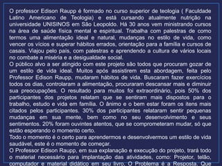 O professor Edison Raupp é formado no curso superior de teologia ( Faculdade
Latino Americano de Teologia) e está cursando atualmente nutrição na
universidade UNISINOS em São Leopoldo. Há 30 anos vem ministrando cursos
na área de saúde física mental e espiritual. Trabalha com palestras de como
termos uma alimentação ideal e natural, mudanças no estilo de vida, como
vencer os vícios e superar hábitos errados, orientação para a família e cursos de
casais. Viajou pelo país, com palestras e aprendendo a cultura de vários locais
no combate a miséria e a desigualdade social.
O público alvo a ser atingido com este projeto são todos que procuram gozar de
um estilo de vida ideal. Muitos após assistirem esta abordagem, feita pelo
Professor Edison Raupp, mudaram hábitos de vida. Buscaram fazer exercícios
todos os dias, controlaram a alimentação, procuraram descansar mais e diminuir
sua preocupações. O resultado para muitos foi extraordinário, pois 50% dos
participantes dos projetos relatam que se sentiram mais dispostos para o
trabalho, estudo e vida em família. O ânimo e o bem estar foram os itens mais
citados pelos participantes. 30% dos participantes relataram sentir pequenas
mudanças em sua mente, bem como no seu desenvolvimento e seus
sentimentos. 20% foram ouvintes atentos, que se comprometeram mudar, só que
estão esperando o momento certo.
Todo o momento é o certo para aprendermos e desenvolvermos um estilo de vida
saudável, este é o momento de começar.
O Professor Edison Raupp, em sua explanação e execução do projeto, trará todo
o material necessário para implantação das atividades, como: Projetor, telão,
computador e material didático em seu livro, O Problema é a Resposta. Que
 