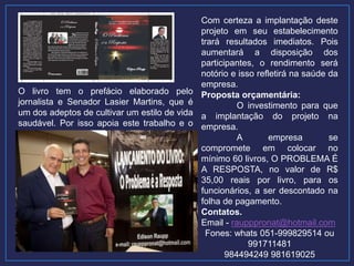 O livro tem o prefácio elaborado pelo
jornalista e Senador Lasier Martins, que é
um dos adeptos de cultivar um estilo de vida
saudável. Por isso apoia este trabalho e o
recomenda.
Com certeza a implantação deste
projeto em seu estabelecimento
trará resultados imediatos. Pois
aumentará a disposição dos
participantes, o rendimento será
notório e isso refletirá na saúde da
empresa.
Proposta orçamentária:
O investimento para que
a implantação do projeto na
empresa.
A empresa se
compromete em colocar no
mínimo 60 livros, O PROBLEMA É
A RESPOSTA, no valor de R$
35,00 reais por livro, para os
funcionários, a ser descontado na
folha de pagamento.
Contatos.
Email - raupppronat@hotmail.com
Fones: whats 051-999829514 ou
991711481
984494249 981619025
 
