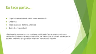  O que nós entendemos como “meio ambiente”?
 Onde fica?
 Mapa: evolução da Mata Atlântica
 Quem é o responsável?
- Explanação e conversa com os alunos, utilizando figuras interpretativas e
despertando o senso de responsabilidade, de forma que se sintam pertencentes
ao Meio Ambiente e capazes de interferir no curso da história.
Eu faço parte...
 