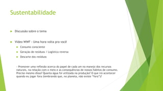 Sustentabilidade
 Discussão sobre o tema
 Vídeo WWF - Uma hora volta pra você
 Consumo consciente
 Geração de resíduos / Logística reversa
 Descarte dos resíduos
- Promover uma reflexão acerca do papel de cada um no manejo dos recursos
naturais, na relação com o meio e as consequências de nossos hábitos de consumo.
Preciso mesmo disso? Quanta água foi utilizada na produção? O que irá acontecer
quando eu jogar fora (lembrando que, no planeta, não existe “fora”)?
 
