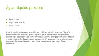 Água, líquido precioso
 Água virtual
 Mapa hídrico de SP
 Crise Hídrica
A partir da discussão sobre a gestão dos resíduos, introduzir o tema “água” a
partir de seu uso invisível: quanta água se gasta na indústria, nos processos,
quanta água se descarta de forma incorreta... Com a exibição de mapas, discutir
o histórico de redução dos corpos hídricos em SP: sofremos com a falta de água
em uma cidade que já contou com rios e córregos por todo lado. O que
aconteceu?
 