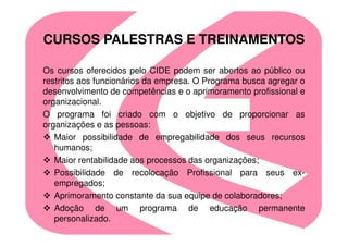 CURSOS PALESTRAS E TREINAMENTOS

Os cursos oferecidos pelo CIDE podem ser abertos ao público ou
restritos aos funcionários da empresa. O Programa busca agregar o
desenvolvimento de competências e o aprimoramento profissional e
organizacional.
O programa foi criado com o objetivo de proporcionar as
organizações e as pessoas:
   Maior possibilidade de empregabilidade dos seus recursos
   humanos;
   Maior rentabilidade aos processos das organizações;
   Possibilidade de recolocação Profissional para seus ex-
   empregados;
   Aprimoramento constante da sua equipe de colaboradores;
   Adoção de um programa de educação permanente
   personalizado.
 