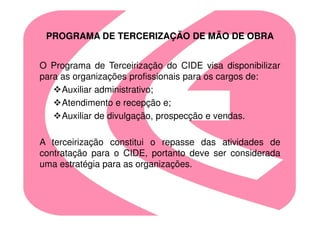 PROGRAMA DE TERCERIZAÇÃO DE MÃO DE OBRA


O Programa de Terceirização do CIDE visa disponibilizar
para as organizações profissionais para os cargos de:
     Auxiliar administrativo;
     Atendimento e recepção e;
     Auxiliar de divulgação, prospecção e vendas.

A terceirização constitui o repasse das atividades de
contratação para o CIDE, portanto deve ser considerada
uma estratégia para as organizações.
 