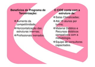 Benefícios do Programa de      O CIDE conta com a
      Terceirização:               estrutura de:
                                Salas Climatizadas;
    Aumento da                  Até 15 alunos por
    competitividade;            turma;
    Horizontalização das        Material Didático e
    estruturas internas;        Recursos didáticos
    Profissionais treinados.    compatíveis com a
                                metodologia.
                                Equipe de consultores
                                capacitados.
 