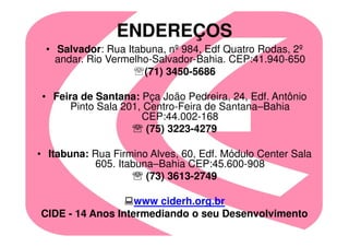 ENDEREÇOS
 • Salvador: Rua Itabuna, nº 984, Edf Quatro Rodas, 2º
   andar. Rio Vermelho-Salvador-Bahia. CEP:41.940-650
                     (71) 3450-5686

 • Feira de Santana: Pça João Pedreira, 24, Edf. Antônio
       Pinto Sala 201, Centro-Feira de Santana–Bahia
                      CEP:44.002-168
                       (75) 3223-4279

• Itabuna: Rua Firmino Alves, 60, Edf. Módulo Center Sala
           605. Itabuna–Bahia CEP:45.600-908
                      (73) 3613-2749

                   www ciderh.org.br
CIDE - 14 Anos Intermediando o seu Desenvolvimento
 