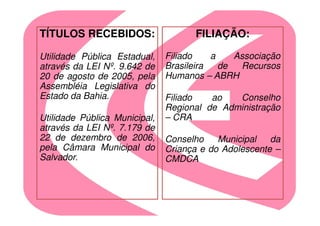 TÍTULOS RECEBIDOS:                   FILIAÇÃO:

Utilidade Pública Estadual,    Filiado    a    Associação
através da LEI Nº. 9.642 de    Brasileira   de  Recursos
20 de agosto de 2005, pela     Humanos – ABRH
Assembléia Legislativa do
Estado da Bahia.               Filiado   ao   Conselho
                               Regional de Administração
Utilidade Pública Municipal,   – CRA
através da LEI Nº. 7.179 de
22 de dezembro de 2006,        Conselho    Municipal   da
pela Câmara Municipal do       Criança e do Adolescente –
Salvador.                      CMDCA
 