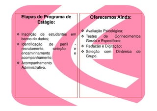 Etapas do Programa de              Oferecemos Ainda:
       Estágio:
                                 Avaliação Psicológica;
Inscrição de estudantes em
                                 Testes    de     Conhecimentos
banco de dados;
                                 Gerais e Específicos;
Identificação   de    perfil -
                                 Redação e Digitação;
recrutamento,     seleção    e
encaminhamento               e   Seleção com Dinâmica de
acompanhamento;                  Grupo.
Acompanhamento
Administrativo.
 