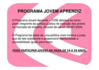 PROGRAMA JOVEM APRENDIZ

O Programa Jovem Aprendiz – CIDE destaca-se como
parte integrante da política pública de inserção dos jovens
no mercado de trabalho. Através da Lei nº. 10.097/2000.

O Programa faz parte de uma política mais incisiva e justa,
que de fato substancie e proporcione oportunidade e
acessibilidade iguais para todos.


PODE PARTICIPAR JOVENS NA FAIXA DE 14 A 24 ANOS.
 