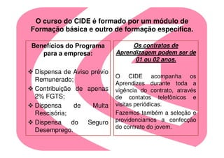 O curso do CIDE é formado por um módulo de
Formação básica e outro de formação especifica.

Benefícios do Programa           Os contratos de
   para a empresa:          Aprendizagem podem ser de
                                  01 ou 02 anos.

 Dispensa de Aviso prévio
                            O CIDE acompanha os
 Remunerado;
                            Aprendizes durante toda a
 Contribuição de apenas     vigência do contrato, através
 2% FGTS;                   de contatos telefônicos e
 Dispensa     de    Multa   visitas periódicas.
 Rescisória;                Fazemos também a seleção e
 Dispensa    do   Seguro    providenciamos a confecção
                            do contrato do jovem.
 Desemprego.
 