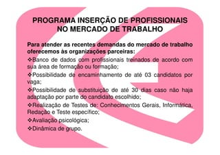 PROGRAMA INSERÇÃO DE PROFISSIONAIS
      NO MERCADO DE TRABALHO

Para atender as recentes demandas do mercado de trabalho
oferecemos às organizações parceiras:
  Banco de dados com profissionais treinados de acordo com
sua área de formação ou formação;
  Possibilidade de encaminhamento de até 03 candidatos por
vaga;
  Possibilidade de substituição de até 30 dias caso não haja
adaptação por parte do candidato escolhido;
  Realização de Testes de: Conhecimentos Gerais, Informática,
Redação e Teste específico;
  Avaliação psicológica;
  Dinâmica de grupo.
 