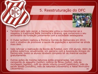 5. Reestruturação do DFC




•   Também pelo lado social, o Democrata voltou a movimentar-se e
    resgatou o tradicional Baile Vermelho e Branco, que comemora o seu
    aniversário de fundação juntamente com a sociedade setelagoana.

•   O Clube também realizou a Primeira Corrida do Democrata em 2012,
    com o objetivo de promover a saúde da população e aproximar-se ainda
    mais dela.

•   Vale reforçar a reativação da Escola de Futebol, com 150 alunos. Além da
    prática esportiva, anualmente, em parceria com a Associação Amigos do
    Democrata, todos os alunos recebem completo kit de material escolar
    gratuitamente.

•   Outras ações de mesma natureza estão programadas, tais como:
    campanha do agasalho (junho), colônia de férias (julho), mês da
    reciclagem (agosto), mês da saúde infanto-juvenil (setembro), mês da
    saúde adulta (outubro), mês da natureza (novembro) e Natal Alvirrubro
    (dezembro).                                                        09
 