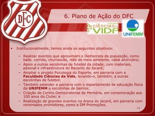6. Plano de Ação do DFC




•   Institucionalmente, temos ainda os seguintes objetivos:

     – Realizar eventos que aproximem o Democrata da população, como
       baile, corrida, churrascão, mês do meio ambiente, natal alvirrubro;
     – Apoio a outras escolinhas de futebol da cidade, com materiais,
       pessoal e infraestrutura do Recanto do Jacaré;
     – Ampliar o projeto Psicologia do Esporte, em parceria com a
       Faculdade Ciências da Vida, levando-o, também, a outras
       escolinhas de futebol;
     – Também estender a parceria com o departamento de educação física
       da UNIFEMM a escolinhas de bairros;
     – Criação do Centro Democratense de Memória, em comemoração aos
       100 anos do Clube; e
     – Realização de grandes eventos na Arena do Jacaré, em parceria com
       renomados promotores, como a DM Promoções.
                                                                      11
 