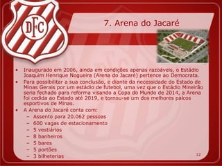 7. Arena do Jacaré




•   Inaugurado em 2006, ainda em condições apenas razoáveis, o Estádio
    Joaquim Henrique Nogueira (Arena do Jacaré) pertence ao Democrata.
•   Para possibilitar a sua conclusão, e diante da necessidade do Estado de
    Minas Gerais por um estádio de futebol, uma vez que o Estádio Mineirão
    seria fechado para reforma visando a Copa do Mundo de 2014, a Arena
    foi cedida ao Estado até 2019, e tornou-se um dos melhores palcos
    esportivos de Minas.
•   A Arena do Jacaré conta com:
     – Assento para 20.062 pessoas
     – 600 vagas de estacionamento
     – 5 vestiários
     – 8 banheiros
     – 5 bares
     – 5 portões
                                                                         12
     – 3 bilheterias
 