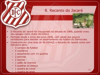 8. Recanto do Jacaré




•   O Recanto do Jacaré foi inaugurado na década de 1980, quando viveu
    seu apogeu como clube recreativo.
•   Fechado desde o início dos anos 2000, vem sendo aos poucos
    revitalizado para atender ao departamento de futebol do Democrata.
•   Construído em uma área de 40.000m2, o Recanto do Jacaré conta com
    estrutura para:
     – 3 campos de futebol
     – 4 vestiários
     – 1 alojamento com 15 quartos
     – 2 piscinas
     – 2 saunas
     – 1 salão de eventos
     – 5 quadras de peteca
     – 1 quadra de futsal                                              13
     – 1 quadra de areia
 