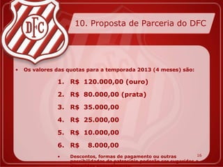 10. Proposta de Parceria do DFC




•   Os valores das quotas para a temporada 2013 (4 meses) são:

               1. R$ 120.000,00 (ouro)

               2. R$ 80.000,00 (prata)

               3. R$ 35.000,00

               4. R$ 25.000,00

               5. R$ 10.000,00

               6. R$      8.000,00
               •   Descontos, formas de pagamento ou outras           16
                   possibilidades de patrocínio poderão ser sugeridos e
 
