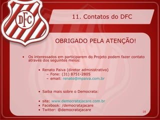 11. Contatos do DFC



                  OBRIGADO PELA ATENÇÃO!

•   Os interessados em participarem do Projeto podem fazer contato
    através dos seguintes meios:

         • Renato Paiva (diretor administrativo)
             – Fone: (31) 8751-2805
             – email: renato@mpaiva.com.br


         • Saiba mais sobre o Democrata:

         • site: www.democratajacare.com.br
         • Facebook: /democratajacare
         • Twitter: @democratajacare                            18
 