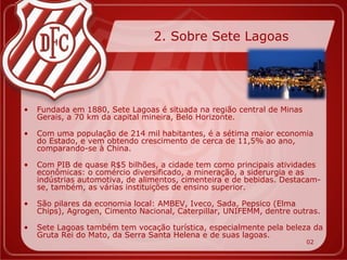 2. Sobre Sete Lagoas




•   Fundada em 1880, Sete Lagoas é situada na região central de Minas
    Gerais, a 70 km da capital mineira, Belo Horizonte.

•   Com uma população de 214 mil habitantes, é a sétima maior economia
    do Estado, e vem obtendo crescimento de cerca de 11,5% ao ano,
    comparando-se à China.

•   Com PIB de quase R$5 bilhões, a cidade tem como principais atividades
    econômicas: o comércio diversificado, a mineração, a siderurgia e as
    indústrias automotiva, de alimentos, cimenteira e de bebidas. Destacam-
    se, também, as várias instituições de ensino superior.

•   São pilares da economia local: AMBEV, Iveco, Sada, Pepsico (Elma
    Chips), Agrogen, Cimento Nacional, Caterpillar, UNIFEMM, dentre outras.

•   Sete Lagoas também tem vocação turística, especialmente pela beleza da
    Gruta Rei do Mato, da Serra Santa Helena e de suas lagoas.
                                                                        02
 