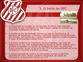 3. O Início do DFC




•   O Democrata foi fundado em 14 de junho de 1914, após seguidas
    reuiniões de seus fundadores no "Bar Chique", ponto de encontro da
    sociedade setelagoana da época.

•   A reunião do ato de fundação ocorreu na sala da residência do Sr.
    Bernardo de Figueiredo, o Paizinho, conhecido maestro da Banda União
    dos Artistas. No mesmo dia, a nova sociedade esportiva criada receberia
    o nome de Democrata Futebol Clube.

•   O primeiro uniforme do Democrata foi encomendado, por meio de
    telegrama, a uma casa especializada localizada no Rio de Janeiro, com o
    dinheiro arrecadado na reunião de fundação do clube. Os uniformes
    foram recebidos no dia 25 de junho de 1914 e já apresentavam as listras
    verticais em vermelho e branco na camisa.

•   A primeira partida da história do Democrata ocorreu no dia 6 de
    setembro de 1914, contra o Ordem e Progresso, da cidade de
    Matozinhos. O Democrata venceu por 4x1.                              03
 