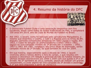 4. Resumo da história do DFC




•   O Democrata Futebol Clube é uma associação desportiva sem fins
    lucrativos, assim como todos os clubes tradicionais do País, e completará
    100 anos em 2014, ano da Copa do Mundo de Futebol no Brasil.

•   Até 1952, o Jacaré, como foi batizado pelo caricaturista Mangabeira, o
    mesmo que desenhou o Coelho, o Galo e a Raposa para os times de BH,
    disputou somente competições amadoras em Sete Lagoas e região. Em
    1953, o Clube foi lançado ao profissionalismo e entre 1954 e 1963,
    sagrou-se vice-campeão mineiro da 1ª divisão em 3 ocasiões – 1955,
    1957 e 1963. Em 1981, conseguiu seu único título de expressão, sendo
    campeão invicto da 2ª divisão, da qual também foi vice em 2004.

•   Em sua história, especialmente após a década de 1960, o Jacaré
    vivenciou altos e baixos dentro e fora de campo, o que resultou em
    acessos e descensos em relação à principal divisão do futebol mineiro. Os
    últimos reveses aconteceram em 2008 e 2009 com sua queda à 2ª e 3ª
    divisão. No 2º semestre de 2012, contudo, depois de realizar um grande
    campeonato, o Clube sagrou-se vice-campeão da 3ª divisão e ascendeu  04
    à 2ª que será disputada a partir de 16/02/13.
 
