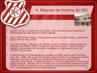 4. Resumo da história do DFC




•   Apesar de ter o futebol em seu DNA, o Democrata sempre participou
    ativamente da vida social de Sete Lagoas.

•   Seus tradicionais bailes, nas diversas casas as quais ocupou, marcaram
    época até os anos 1970.

•   Sua atual sede, o Recanto do Jacaré, viveu momentos áureos entre as
    décadas de 1980 e 1990, tempo em que seus quase 2.000 sócios (à
    época) desfrutavam de estrutura completa de esportes e lazer nos
    40.000 m2 de área.

•   O Democrata foi proprietário do lendário Estádio José Duarte de Paiva
    que, em 2006, deu lugar ao Estádio Joaquim Henrique Nogueira, ambos
    batizados com os nomes dos doadores dos terrenos onde foram
    erguidos. Inacabada, a Arena do Jacaré, como foi apelidada a nova casa
    democratense, recebeu R$16 milhões em investimentos estaduais entre
    2009 e 2010, tornando-se um moderno e importante palco de eventos,
    com capacidade para 20 mil espectadores.                             05
 