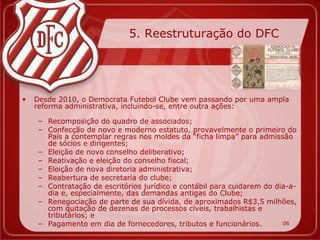 5. Reestruturação do DFC




•   Desde 2010, o Democrata Futebol Clube vem passando por uma ampla
    reforma administrativa, incluindo-se, entre outra ações:

     – Recomposição do quadro de associados;
     – Confecção de novo e moderno estatuto, provavelmente o primeiro do
       País a contemplar regras nos moldes da “ficha limpa” para admissão
       de sócios e dirigentes;
     – Eleição de novo conselho deliberativo;
     – Reativação e eleição do conselho fiscal;
     – Eleição de nova diretoria administrativa;
     – Reabertura de secretaria do clube;
     – Contratação de escritórios jurídico e contábil para cuidarem do dia-a-
       dia e, especialmente, das demandas antigas do Clube;
     – Renegociação de parte de sua dívida, de aproximados R$3,5 milhões,
       com quitação de dezenas de processos cíveis, trabalhistas e
       tributários; e
     – Pagamento em dia de fornecedores, tributos e funcionários.        06
 